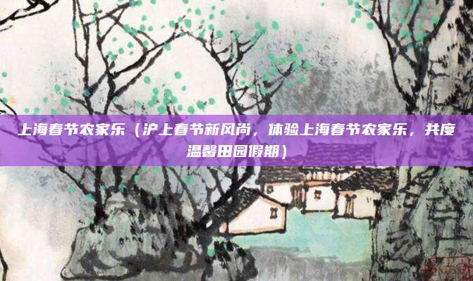 上海春节农家乐（沪上春节新风尚，体验上海春节农家乐，共度温馨田园假期）