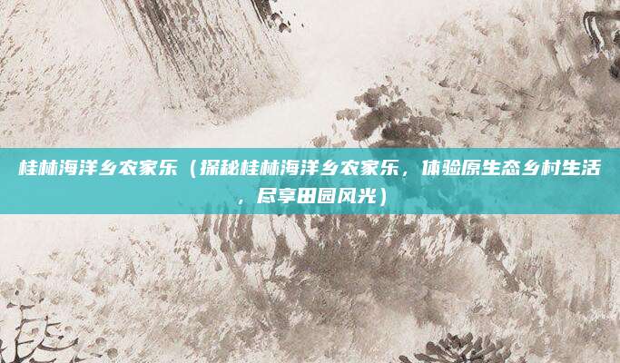 桂林海洋乡农家乐(探秘桂林海洋乡农家乐,体验原生态乡村生活,尽享田园风光)