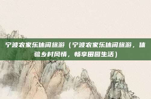 宁波农家乐休闲旅游（宁波农家乐休闲旅游，体验乡村风情，畅享田园生活）