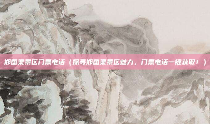 郑国渠景区门票电话（探寻郑国渠景区魅力，门票电话一键获取！）