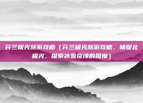 芬兰极光旅游攻略（芬兰极光旅游攻略，捕捉北极光，探索冰雪奇缘的国度）