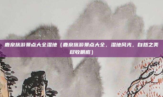 鹿泉旅游景点大全湿地(鹿泉旅游景点大全,湿地风光,自然之美尽收眼底)