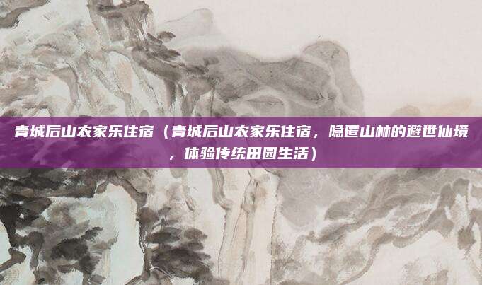 青城后山农家乐住宿(青城后山农家乐住宿,隐匿山林的避世仙境,体验传统田园生活)