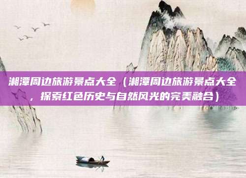湘潭周边旅游景点大全(湘潭周边旅游景点大全,探索红色历史与自然风光的完美融合)