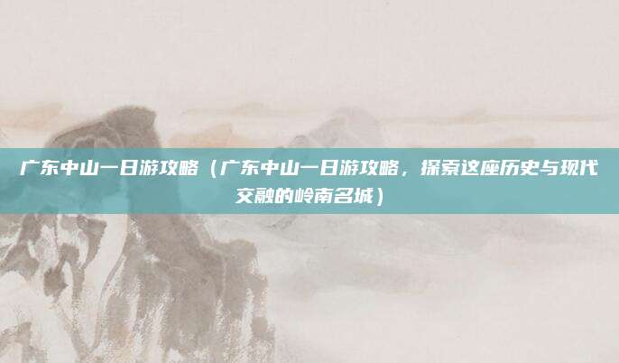 广东中山一日游攻略(广东中山一日游攻略,探索这座历史与现代交融的岭南名城)