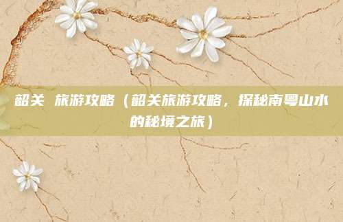 韶关 旅游攻略(韶关旅游攻略,探秘南粤山水的秘境之旅)