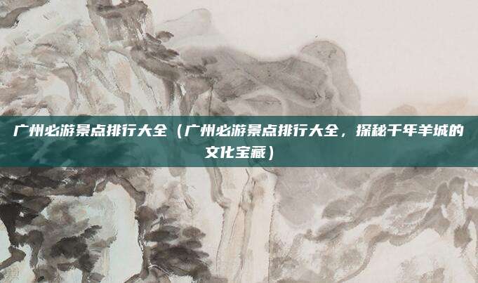 广州必游景点排行大全（广州必游景点排行大全，探秘千年羊城的文化宝藏）