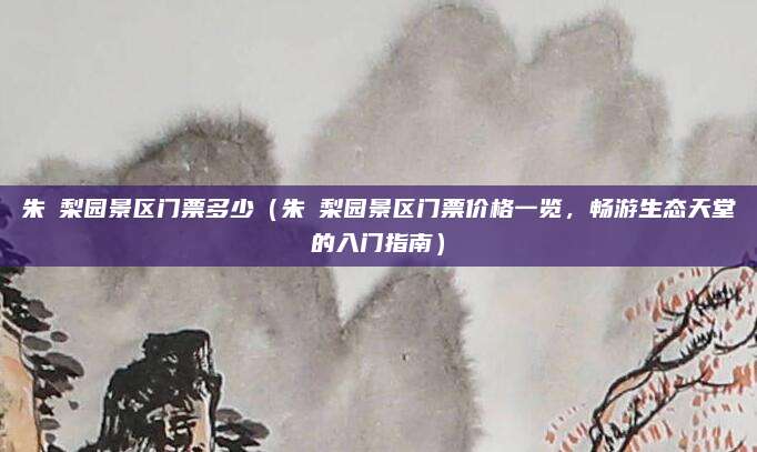 朱鹮梨园景区门票多少(朱鹮梨园景区门票价格一览,畅游生态天堂的入门指南)