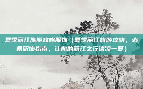 夏季丽江旅游攻略服饰(夏季丽江旅游攻略,必备服饰指南,让你的丽江之行清凉一夏)