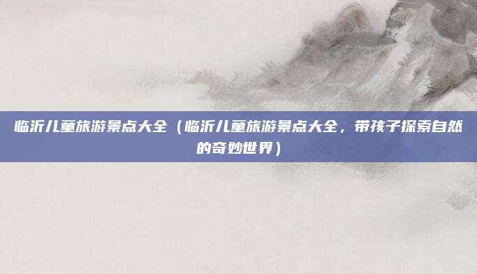 临沂儿童旅游景点大全(临沂儿童旅游景点大全,带孩子探索自然的奇妙世界)