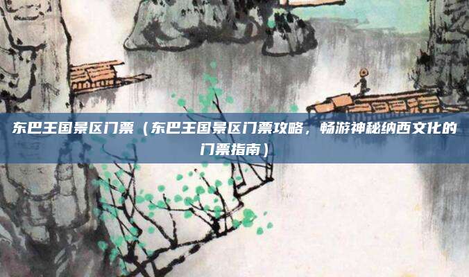 东巴王国景区门票(东巴王国景区门票攻略,畅游神秘纳西文化的门票指南)