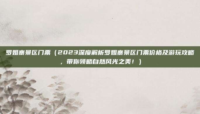 罗姐寨景区门票(2023深度解析罗姐寨景区门票价格及游玩攻略,带你领略自然风光之美!)
