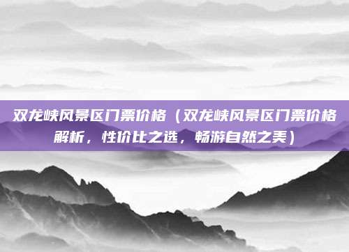 双龙峡风景区门票价格（双龙峡风景区门票价格解析，性价比之选，畅游自然之美）