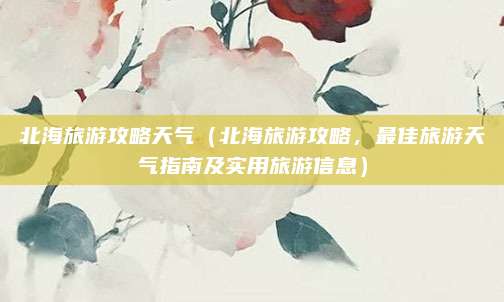 北海旅游攻略天气(北海旅游攻略,最佳旅游天气指南及实用旅游信息)