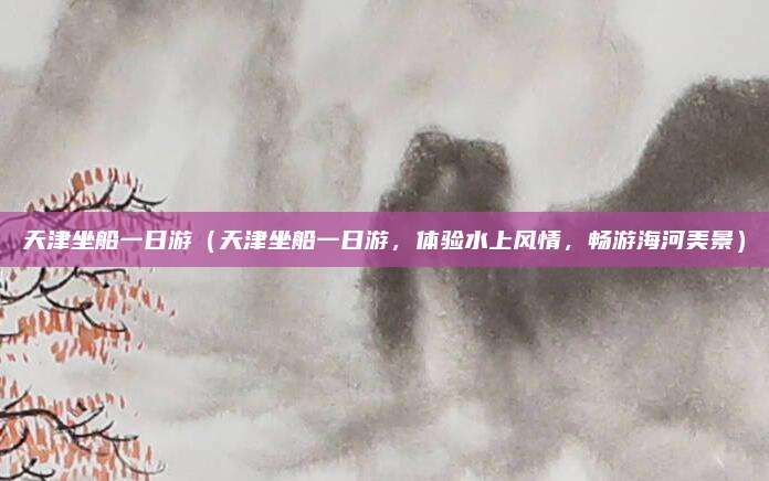 天津坐船一日游(天津坐船一日游,体验水上风情,畅游海河美景)
