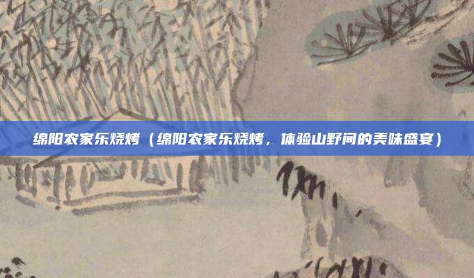 绵阳农家乐烧烤(绵阳农家乐烧烤,体验山野间的美味盛宴)