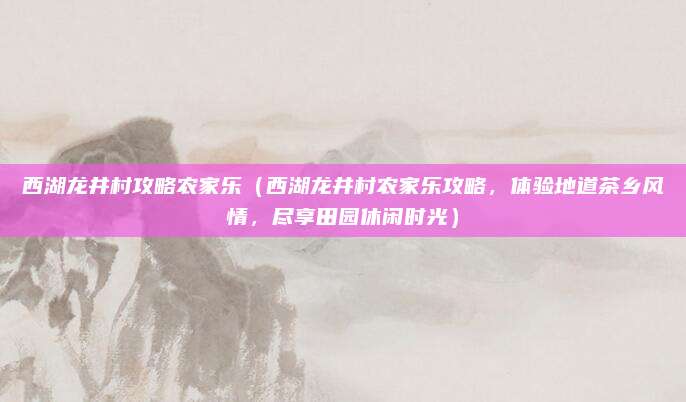 西湖龙井村攻略农家乐(西湖龙井村农家乐攻略,体验地道茶乡风情,尽享田园休闲时光)