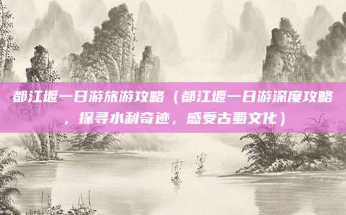 都江堰一日游旅游攻略(都江堰一日游深度攻略,探寻水利奇迹,感受古蜀文化)