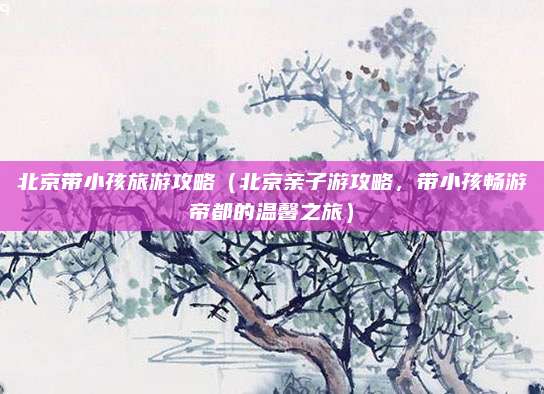 北京带小孩旅游攻略(北京亲子游攻略,带小孩畅游帝都的温馨之旅)