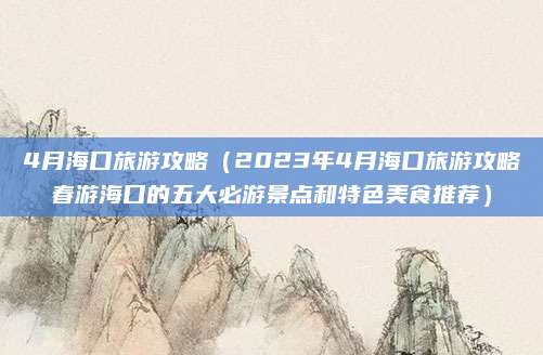 4月海口旅游攻略（2023年4月海口旅游攻略春游海口的五大必游景点和特色美食推荐）