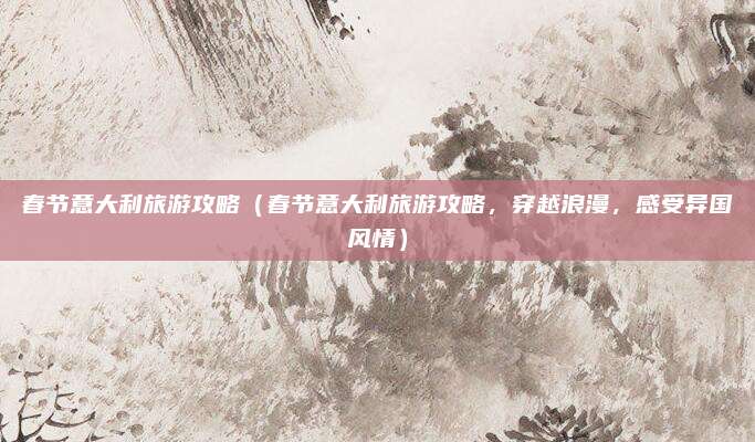 春节意大利旅游攻略(春节意大利旅游攻略,穿越浪漫,感受异国风情)