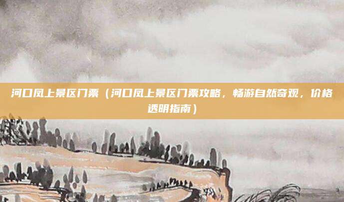 河口凤上景区门票(河口凤上景区门票攻略,畅游自然奇观,价格透明指南)