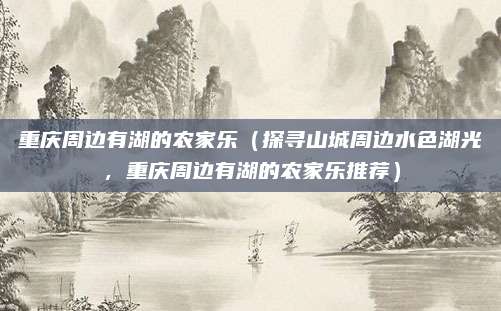重庆周边有湖的农家乐(探寻山城周边水色湖光,重庆周边有湖的农家乐推荐)