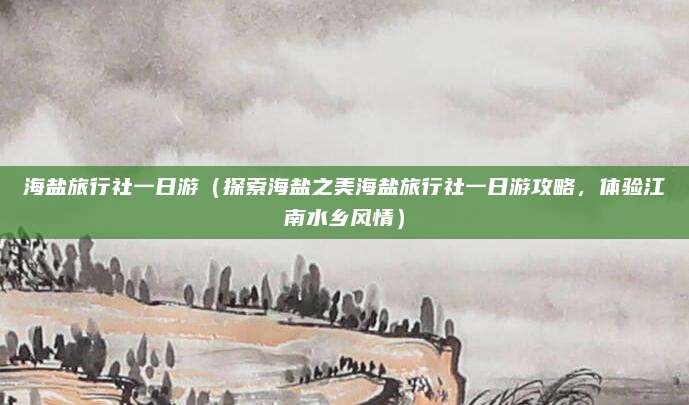 海盐旅行社一日游(探索海盐之美海盐旅行社一日游攻略,体验江南水乡风情)