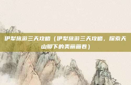 伊犁旅游三天攻略(伊犁旅游三天攻略,探索天山脚下的美丽画卷)
