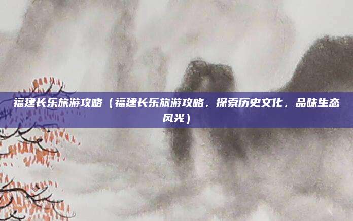 福建长乐旅游攻略(福建长乐旅游攻略,探索历史文化,品味生态风光)