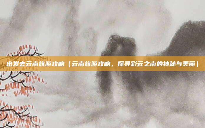 出发去云南旅游攻略(云南旅游攻略,探寻彩云之南的神秘与美丽)