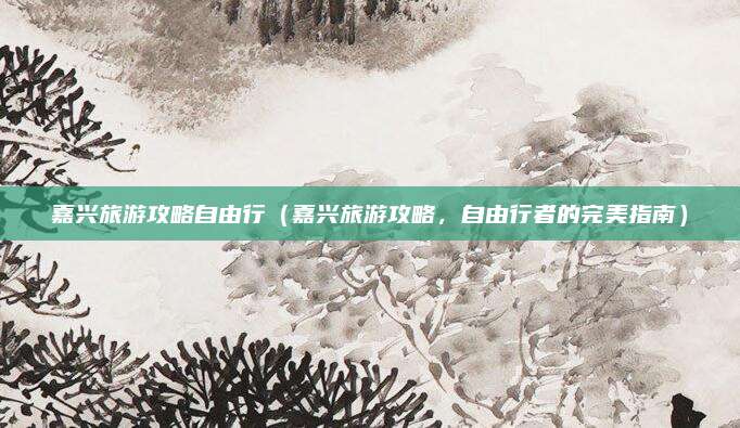 嘉兴旅游攻略自由行(嘉兴旅游攻略,自由行者的完美指南)