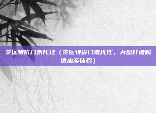 景区特价门票代理（景区特价门票代理，为您打造超值出游体验）
