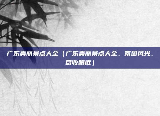 广东美丽景点大全(广东美丽景点大全,南国风光,尽收眼底)