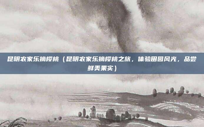 昆明农家乐摘樱桃(昆明农家乐摘樱桃之旅,体验田园风光,品尝鲜美果实)