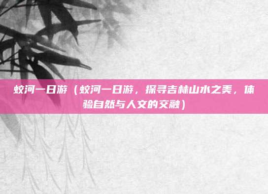 蛟河一日游(蛟河一日游,探寻吉林山水之美,体验自然与人文的交融)