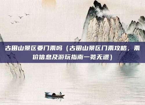 古田山景区要门票吗(古田山景区门票攻略,票价信息及游玩指南一览无遗)