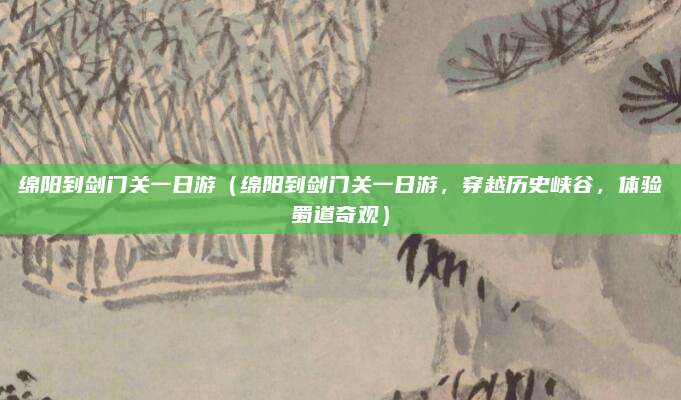 绵阳到剑门关一日游(绵阳到剑门关一日游,穿越历史峡谷,体验蜀道奇观)