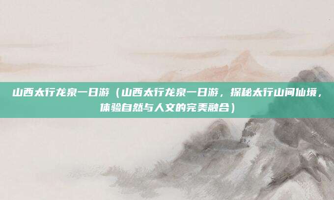 山西太行龙泉一日游(山西太行龙泉一日游,探秘太行山间仙境,体验自然与人文的完美融合)
