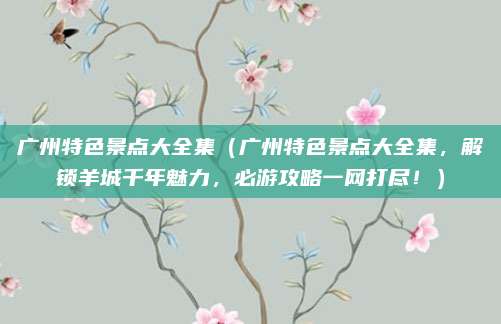 广州特色景点大全集(广州特色景点大全集,解锁羊城千年魅力,必游攻略一网打尽!)
