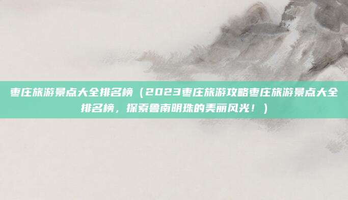 枣庄旅游景点大全排名榜(2023枣庄旅游攻略枣庄旅游景点大全排名榜,探索鲁南明珠的美丽风光!)
