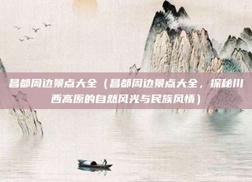 昌都周边景点大全(昌都周边景点大全,探秘川西高原的自然风光与民族风情)