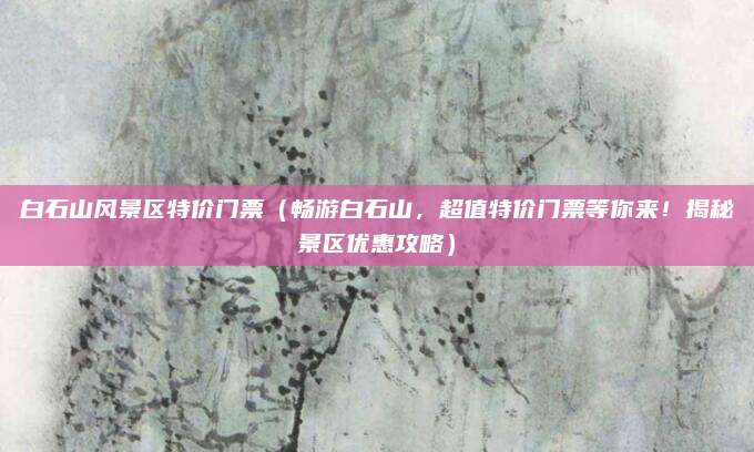 白石山风景区特价门票(畅游白石山,超值特价门票等你来!揭秘景区优惠攻略)
