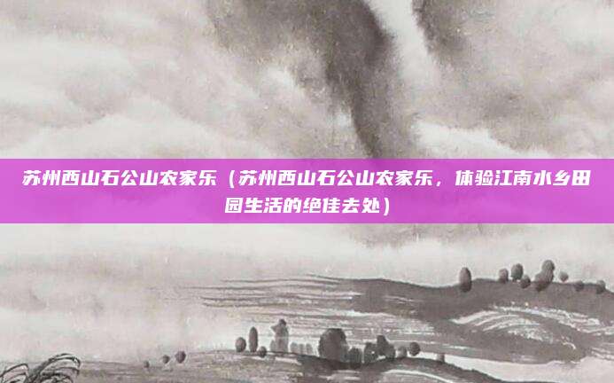 苏州西山石公山农家乐(苏州西山石公山农家乐,体验江南水乡田园生活的绝佳去处)