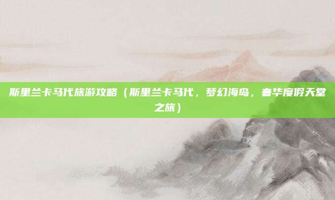 斯里兰卡马代旅游攻略(斯里兰卡马代,梦幻海岛,奢华度假天堂之旅)