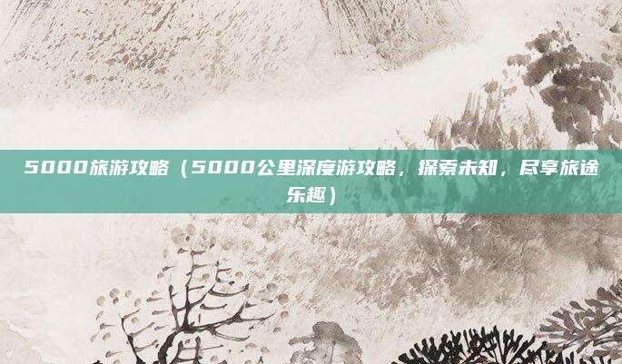 5000旅游攻略(5000公里深度游攻略,探索未知,尽享旅途乐趣)