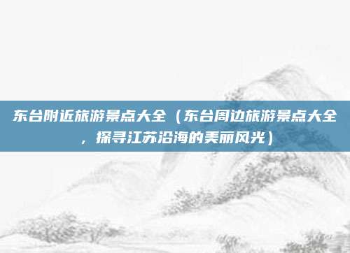 东台附近旅游景点大全(东台周边旅游景点大全,探寻江苏沿海的美丽风光)