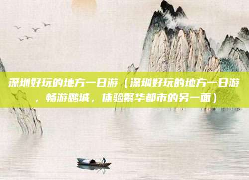深圳好玩的地方一日游（深圳好玩的地方一日游，畅游鹏城，体验繁华都市的另一面）
