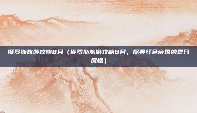 俄罗斯旅游攻略8月(俄罗斯旅游攻略8月,探寻红色帝国的夏日风情)