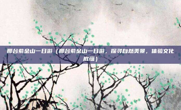 邢台紫金山一日游(邢台紫金山一日游,探寻自然美景,体验文化底蕴)